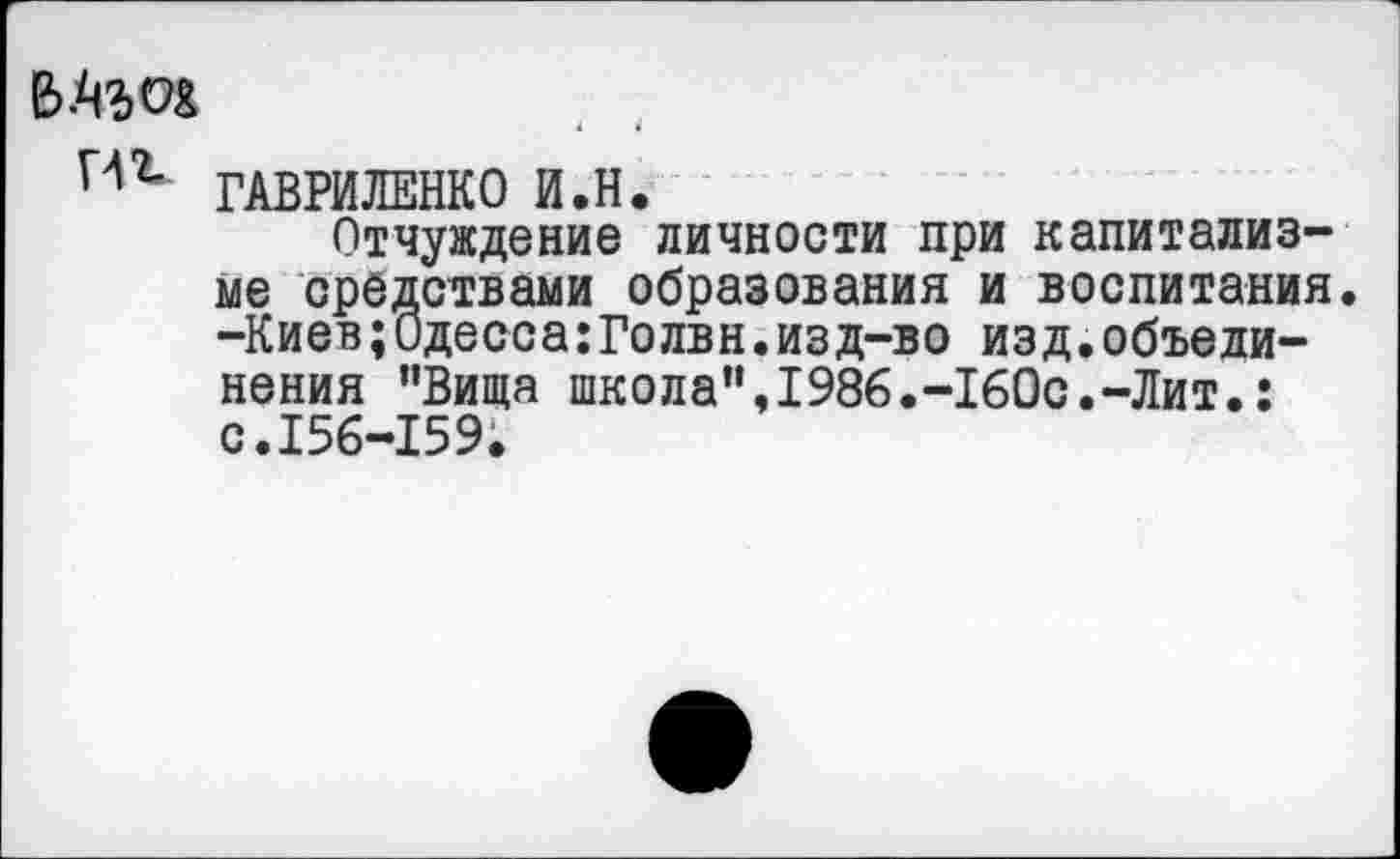 ﻿Иг ГАВРИЛЕНКО И.Н.
Отчуждение личности при капитализме средствами образования и воспитания. -Киев;Одесса:Голвн.изд-во изд.объединения "Вища школа”,1986.-160с.-Лит.: с.156-159.